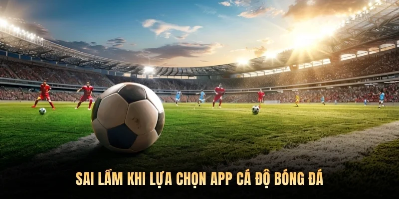 Sai lầm khi lựa chọn app cá độ bóng đá